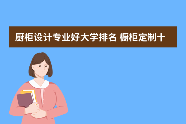 厨柜设计专业好大学排名 橱柜定制十大名牌排名
